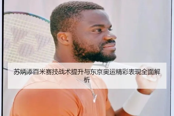 苏炳添百米赛技战术提升与东京奥运精彩表现全面解析